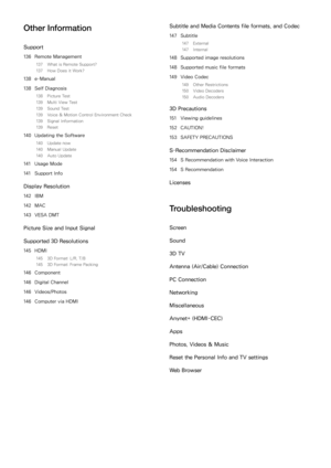 Page 7Other Information
Support
136 Remote Management
137  What is Remote Support?
137  How Does it Work?
138 e-Manual
138  Self Diagnosis
138  Picture Test
139  Multi View Test
139  Sound Test
139  Voice & Motion Control Environment Check
139  Signal Information
139  Reset
140 Updating the Software
140  Update now
140  Manual Update
140  Auto Update
141 Usage Mode
141  Support Info
Display Resolution
142 IBM
142  MAC
143  VESA DMT
Picture Size and Input Signal
Supported 3D Resolutions
145 HDMI
145  3D Format:...